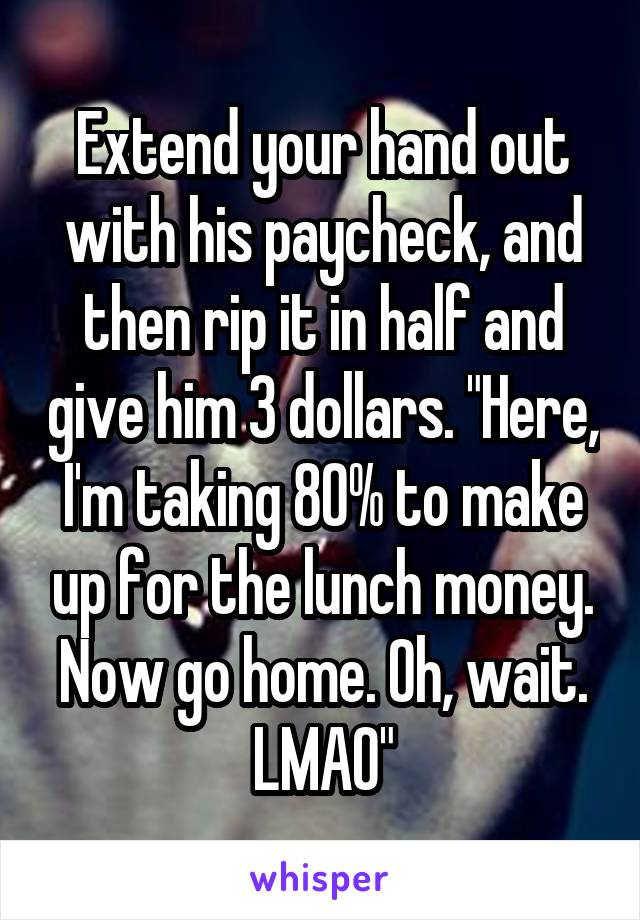 Extend your hand out with his paycheck, and then rip it in half and give him 3 dollars. "Here, I'm taking 80% to make up for the lunch money. Now go home. Oh, wait. LMAO"