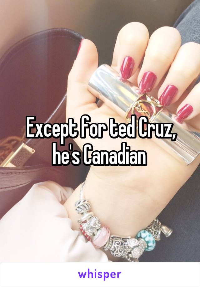 Except for ted Cruz, he's Canadian 
