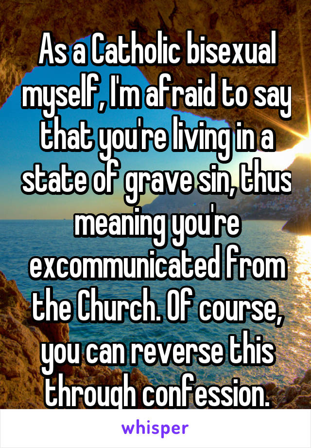 As a Catholic bisexual myself, I'm afraid to say that you're living in a state of grave sin, thus meaning you're excommunicated from the Church. Of course, you can reverse this through confession.