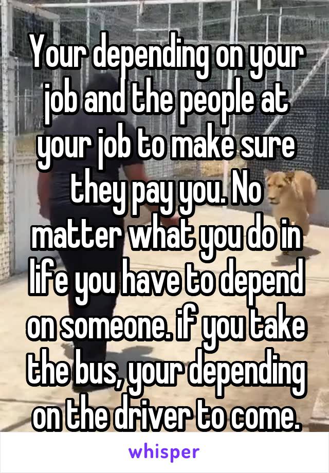 Your depending on your job and the people at your job to make sure they pay you. No matter what you do in life you have to depend on someone. if you take the bus, your depending on the driver to come.