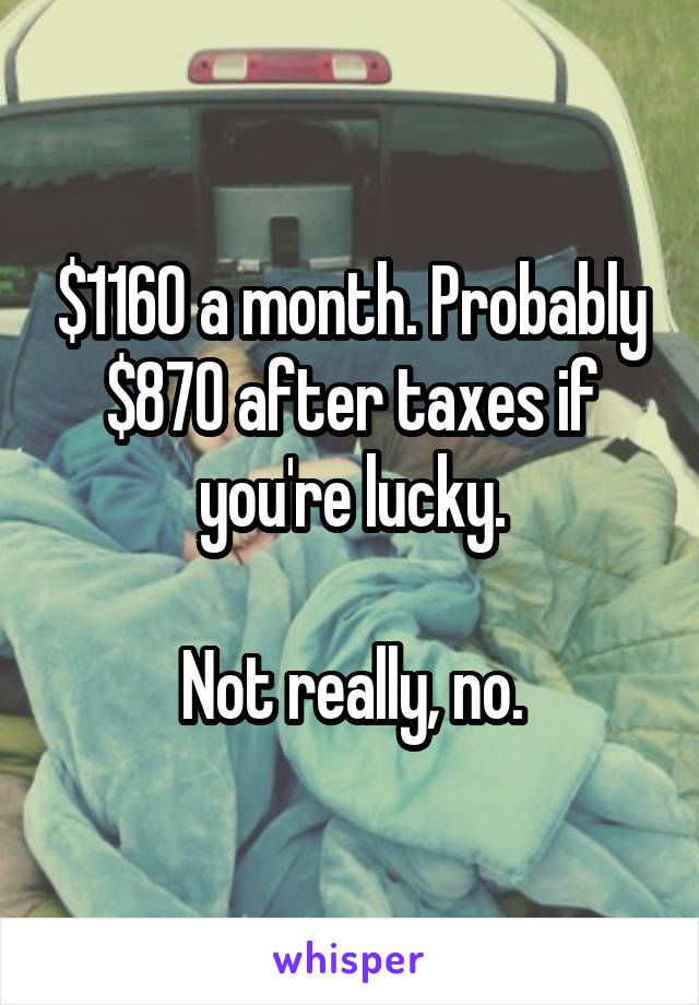 $1160 a month. Probably $870 after taxes if you're lucky.

Not really, no.