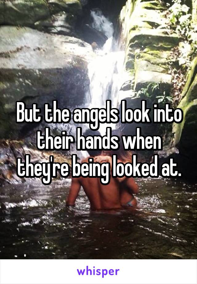 But the angels look into their hands when they're being looked at.