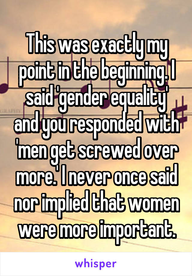 This was exactly my point in the beginning. I said 'gender equality' and you responded with 'men get screwed over more.' I never once said nor implied that women were more important.