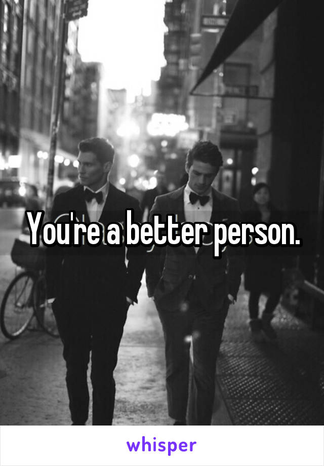 You're a better person.