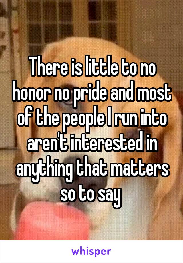 There is little to no honor no pride and most of the people I run into aren't interested in anything that matters so to say 