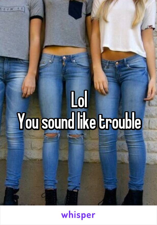 Lol
You sound like trouble