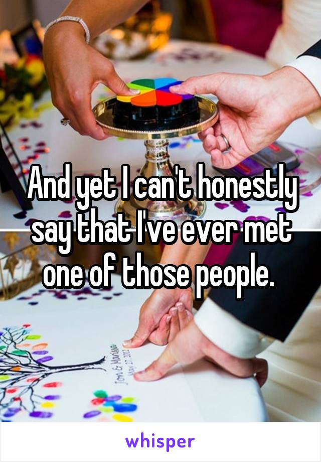 And yet I can't honestly say that I've ever met one of those people. 
