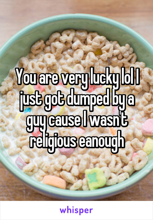 You are very lucky lol I just got dumped by a guy cause I wasn't religious eanough
