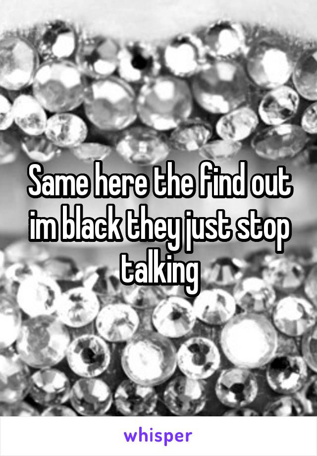 Same here the find out im black they just stop talking