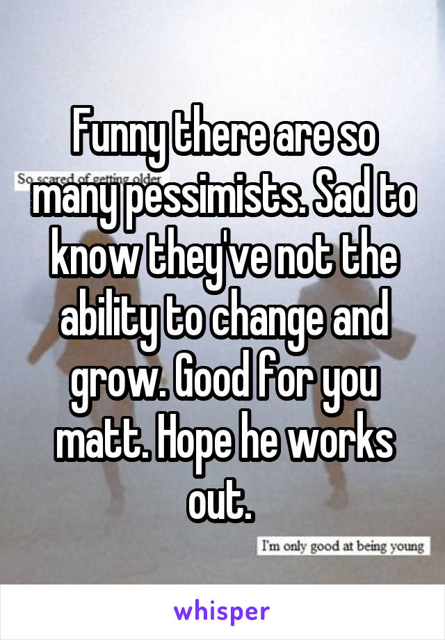 Funny there are so many pessimists. Sad to know they've not the ability to change and grow. Good for you matt. Hope he works out. 