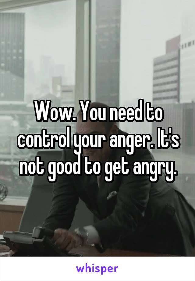 Wow. You need to control your anger. It's not good to get angry.