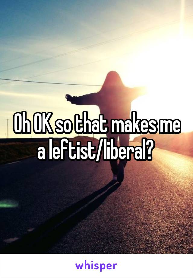 Oh OK so that makes me a leftist/liberal? 