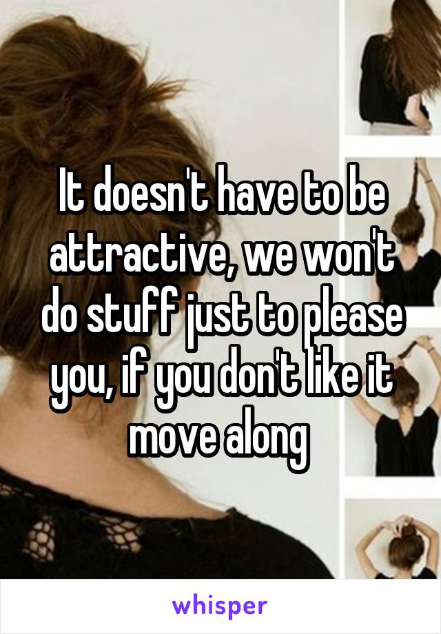 It doesn't have to be attractive, we won't do stuff just to please you, if you don't like it move along 