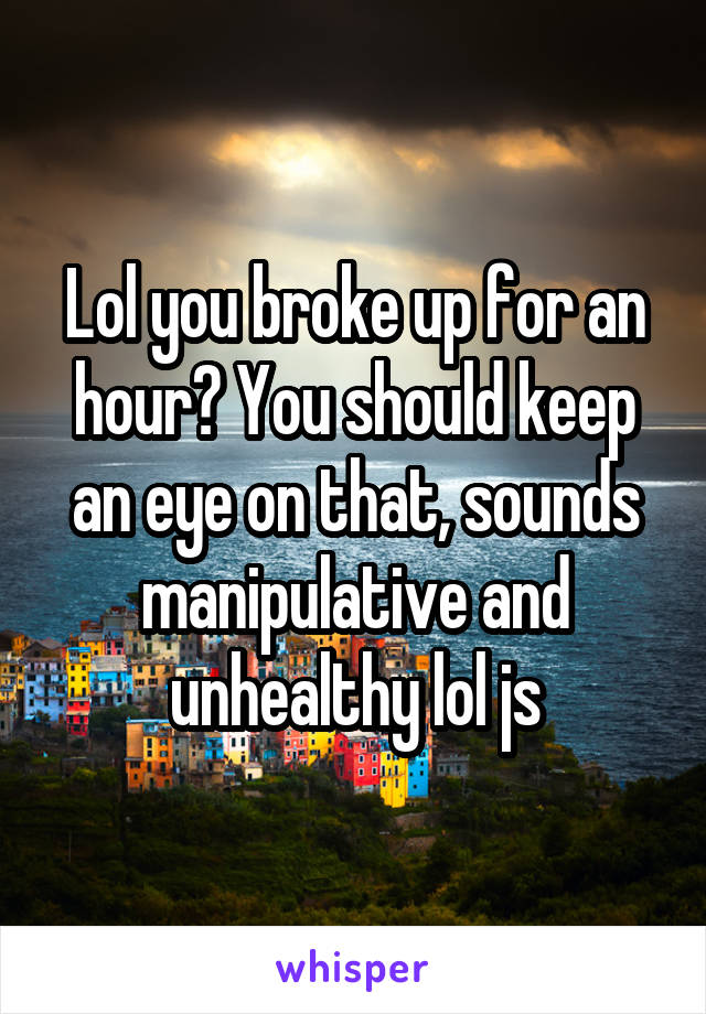 Lol you broke up for an hour? You should keep an eye on that, sounds manipulative and unhealthy lol js