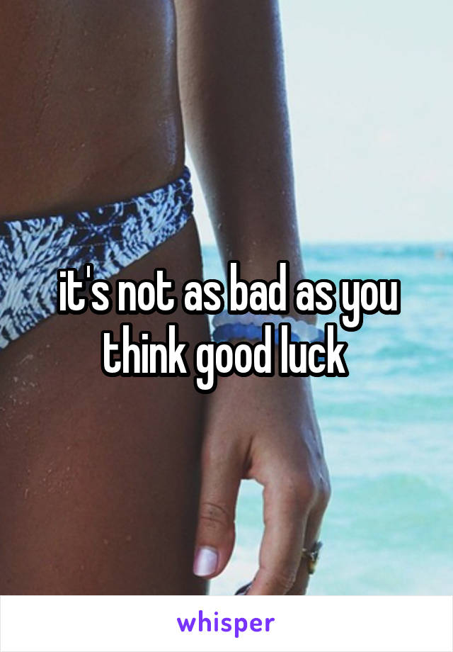 it's not as bad as you think good luck 