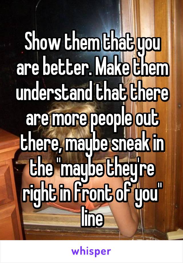 Show them that you are better. Make them understand that there are more people out there, maybe sneak in the "maybe they're right in front of you" line