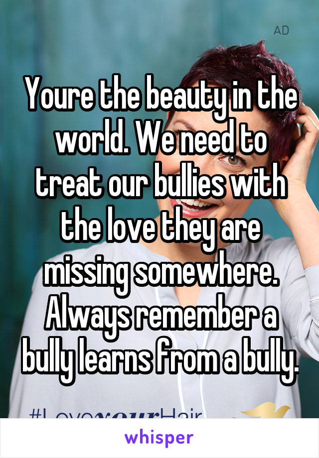 Youre the beauty in the world. We need to treat our bullies with the love they are missing somewhere. Always remember a bully learns from a bully.