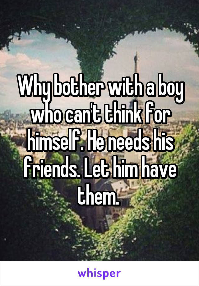 Why bother with a boy who can't think for himself. He needs his friends. Let him have them. 