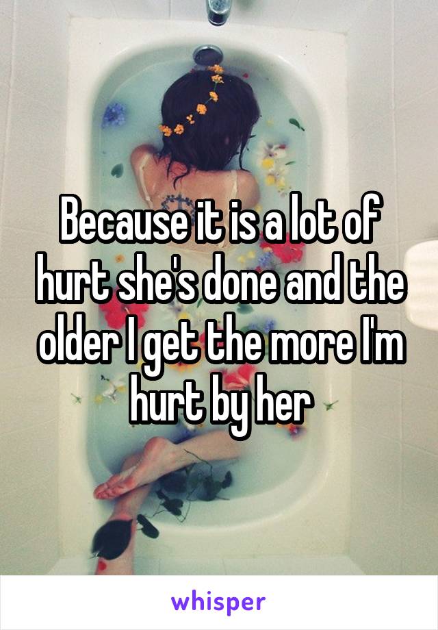 Because it is a lot of hurt she's done and the older I get the more I'm hurt by her