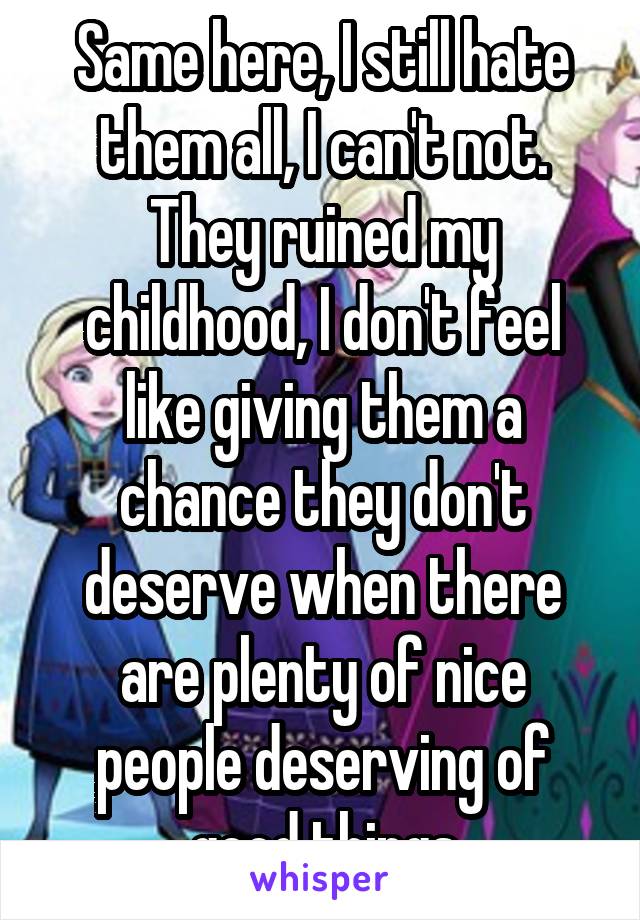 Same here, I still hate them all, I can't not. They ruined my childhood, I don't feel like giving them a chance they don't deserve when there are plenty of nice people deserving of good things