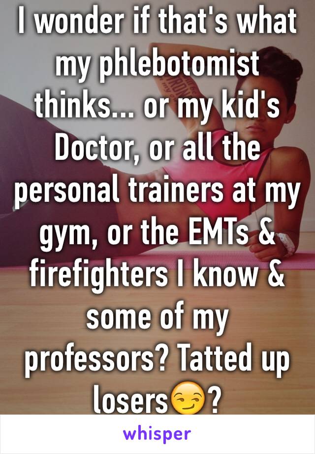 I wonder if that's what my phlebotomist thinks... or my kid's Doctor, or all the personal trainers at my gym, or the EMTs & firefighters I know & some of my professors? Tatted up losers😏?