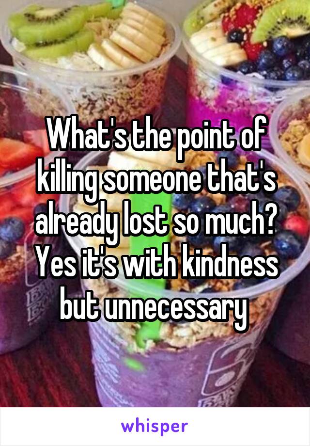 What's the point of killing someone that's already lost so much? Yes it's with kindness but unnecessary 