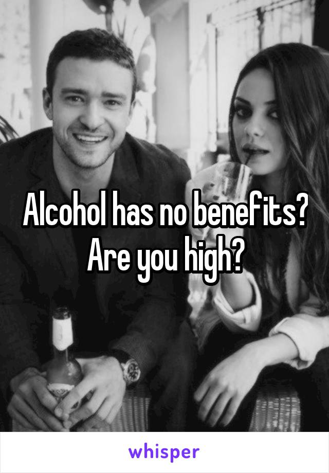 Alcohol has no benefits? Are you high?