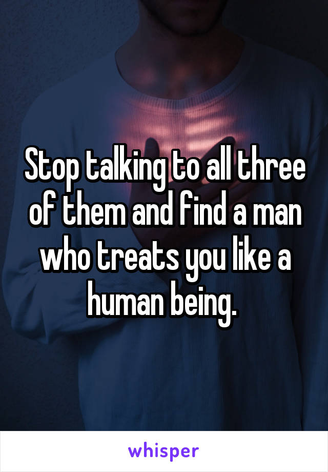 Stop talking to all three of them and find a man who treats you like a human being. 