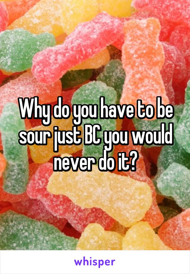 Why do you have to be sour just BC you would never do it?