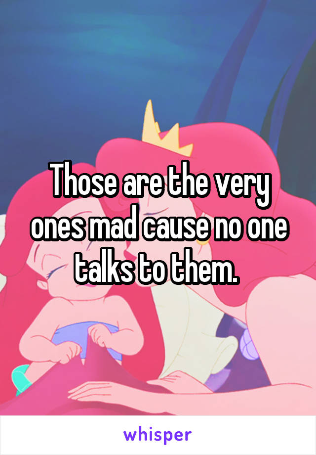 Those are the very ones mad cause no one talks to them. 