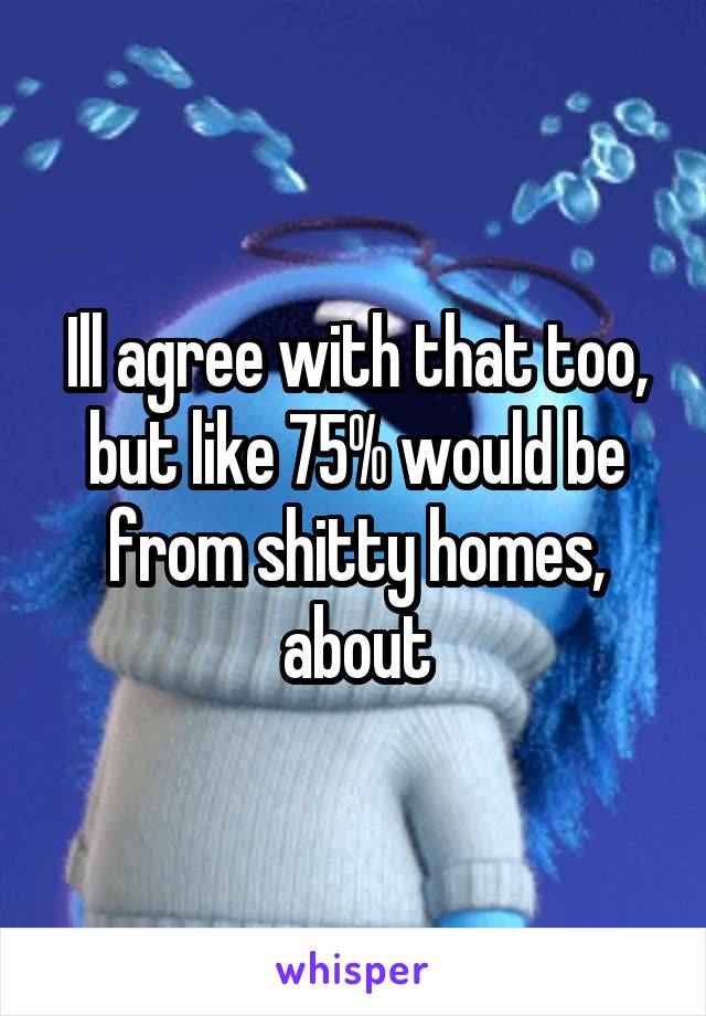 Ill agree with that too, but like 75% would be from shitty homes, about