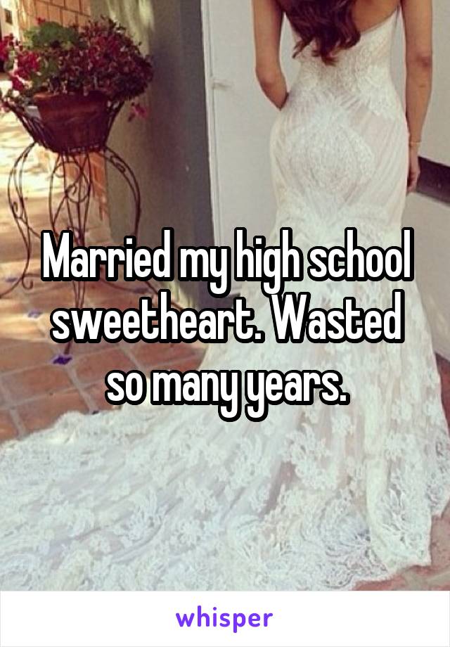 Married my high school sweetheart. Wasted so many years.