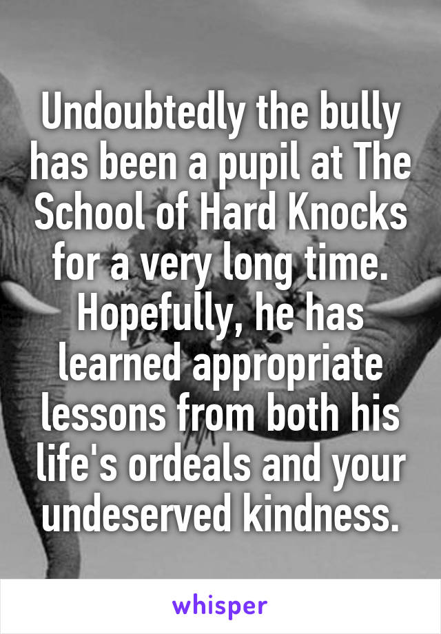 Undoubtedly the bully has been a pupil at The School of Hard Knocks for a very long time. Hopefully, he has learned appropriate lessons from both his life's ordeals and your undeserved kindness.