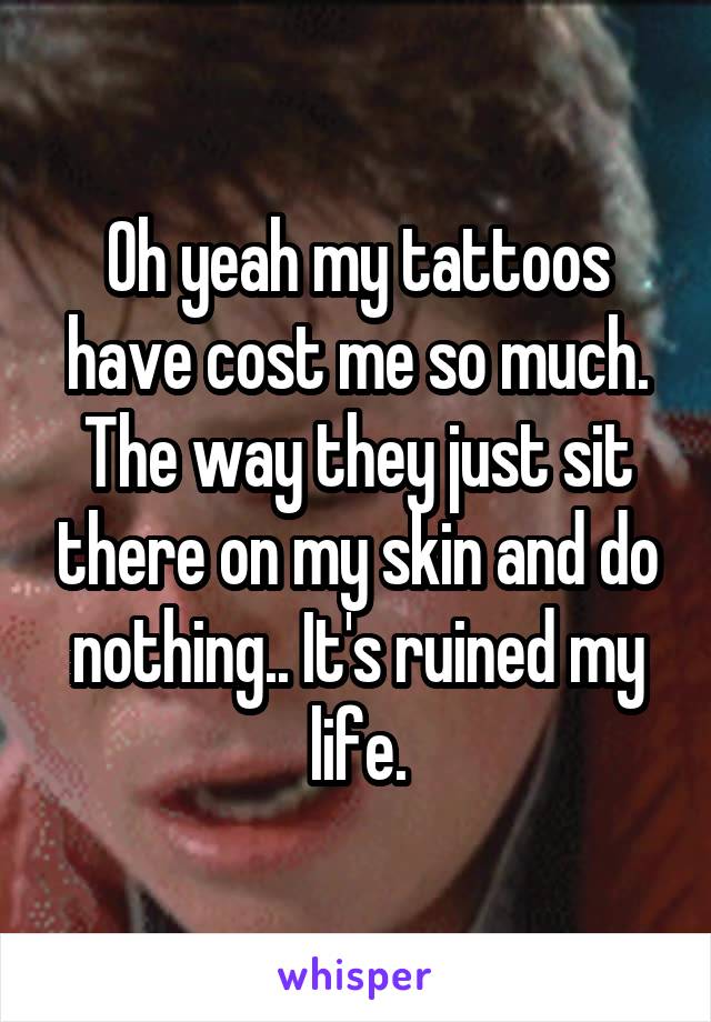 Oh yeah my tattoos have cost me so much. The way they just sit there on my skin and do nothing.. It's ruined my life.