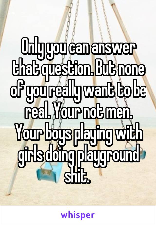 Only you can answer that question. But none of you really want to be real. Your not men. Your boys playing with girls doing playground shit. 