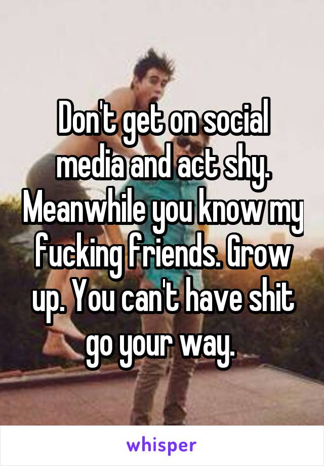 Don't get on social media and act shy. Meanwhile you know my fucking friends. Grow up. You can't have shit go your way. 