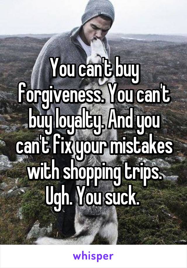 You can't buy forgiveness. You can't buy loyalty. And you can't fix your mistakes with shopping trips. Ugh. You suck. 