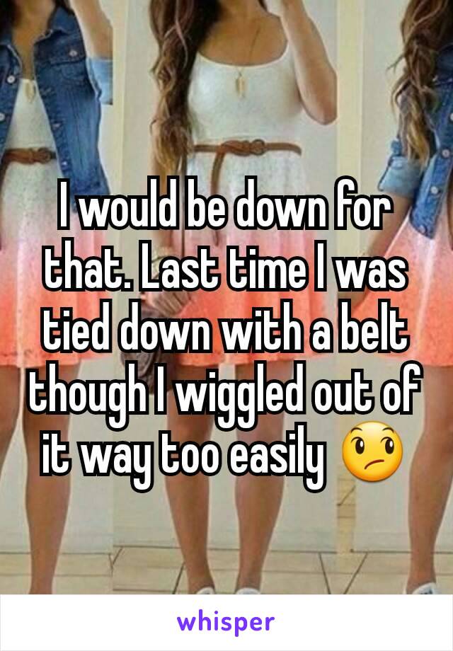 I would be down for that. Last time I was tied down with a belt though I wiggled out of it way too easily 😞