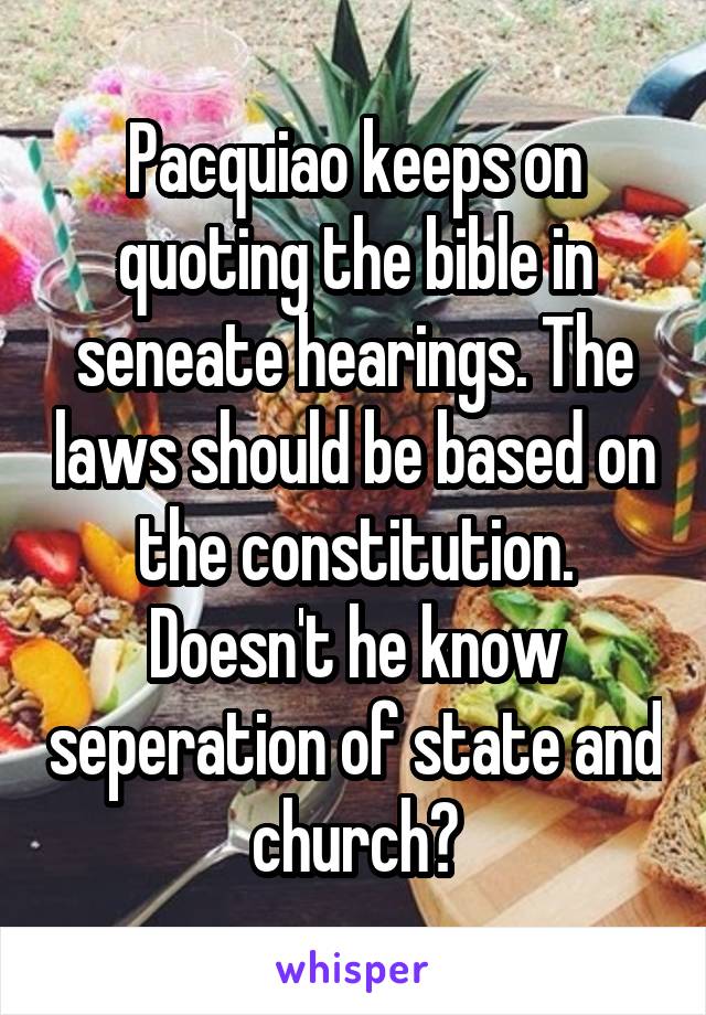 Pacquiao keeps on quoting the bible in seneate hearings. The laws should be based on the constitution. Doesn't he know seperation of state and church?