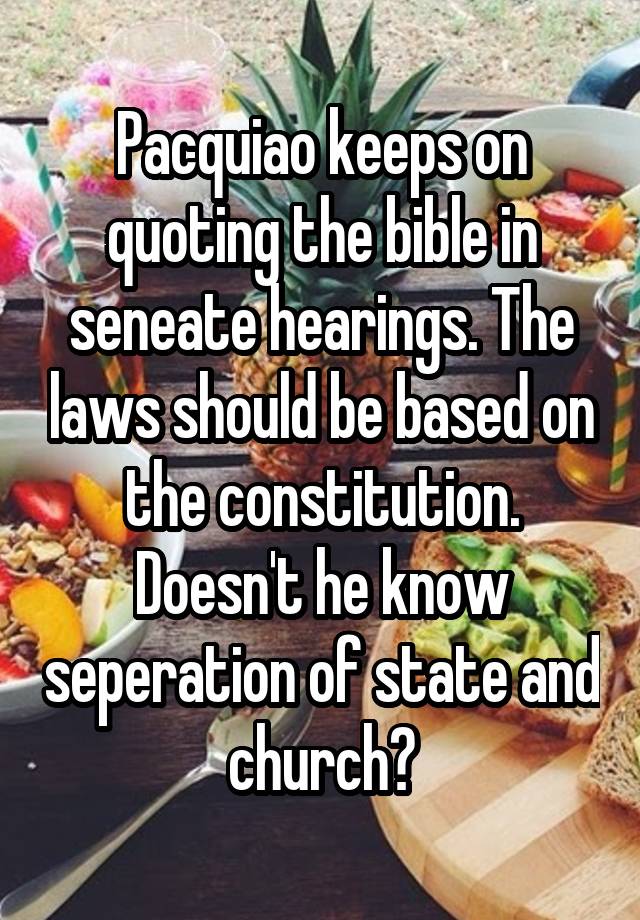 Pacquiao keeps on quoting the bible in seneate hearings. The laws should be based on the constitution. Doesn't he know seperation of state and church?