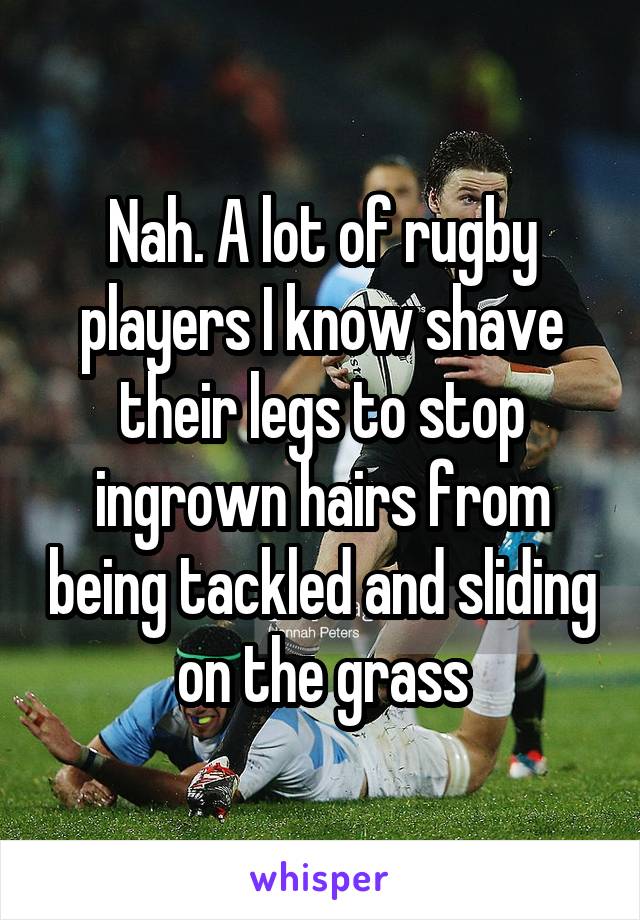 Nah. A lot of rugby players I know shave their legs to stop ingrown hairs from being tackled and sliding on the grass