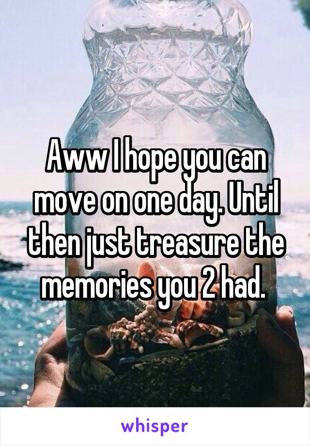 Aww I hope you can move on one day. Until then just treasure the memories you 2 had. 
