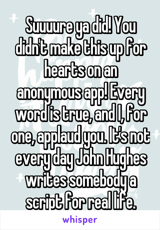 Suuuure ya did! You didn't make this up for hearts on an anonymous app! Every word is true, and I, for one, applaud you. It's not every day John Hughes writes somebody a script for real life.