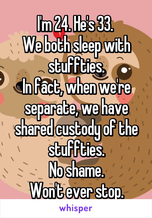 I'm 24. He's 33. 
We both sleep with stuffties.
In fact, when we're separate, we have shared custody of the stuffties.
No shame.
Won't ever stop.