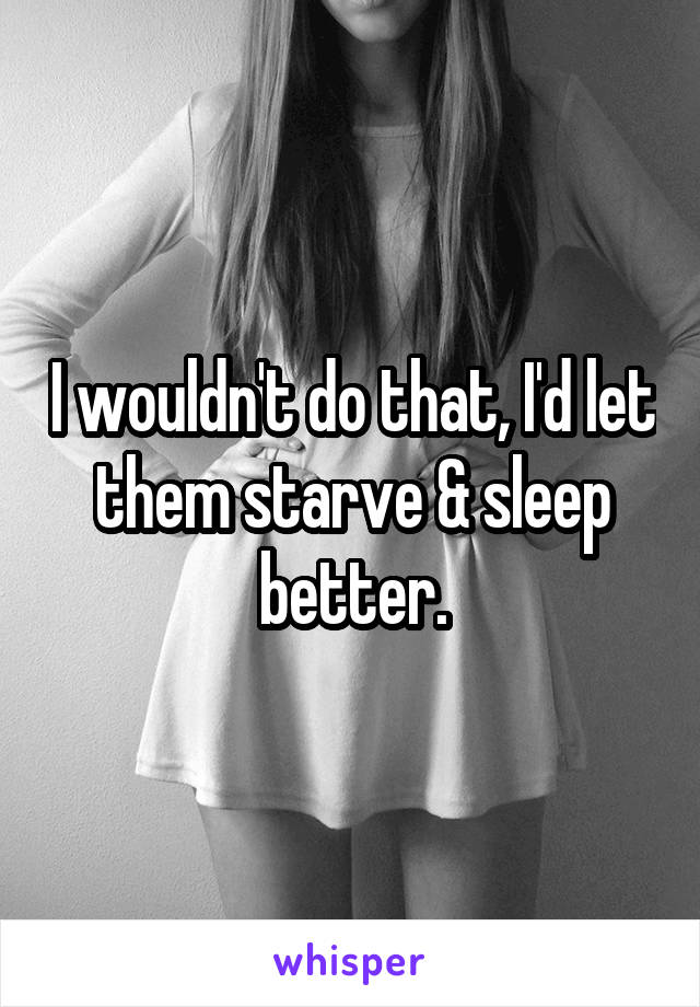 I wouldn't do that, I'd let them starve & sleep better.