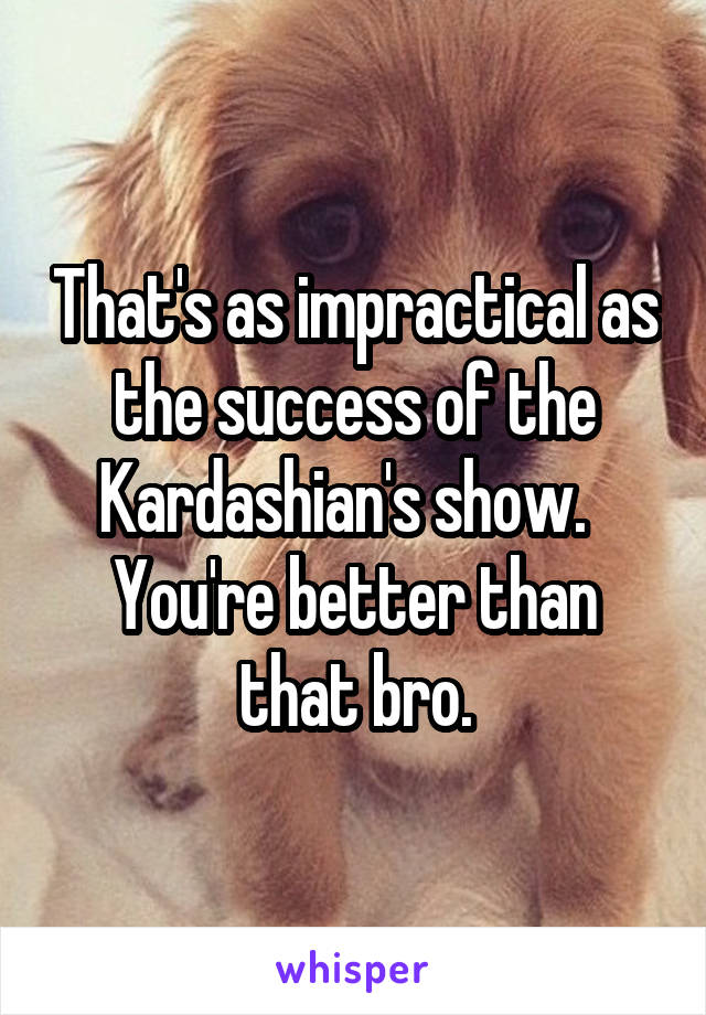 That's as impractical as the success of the Kardashian's show.   You're better than that bro.