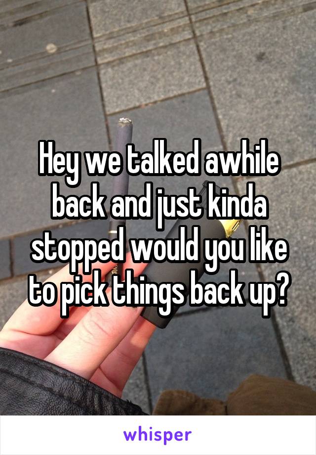 Hey we talked awhile back and just kinda stopped would you like to pick things back up?