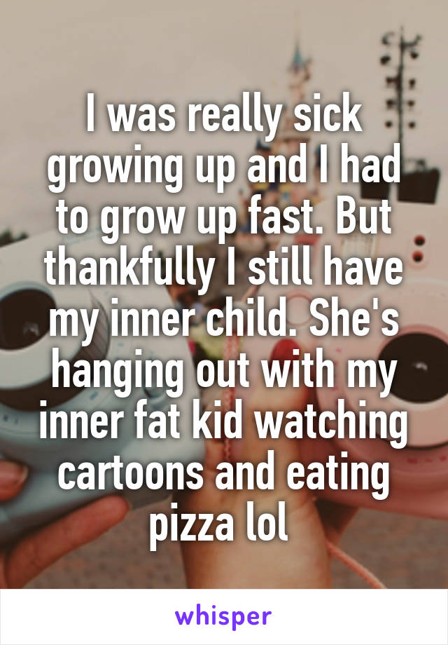 I was really sick growing up and I had to grow up fast. But thankfully I still have my inner child. She's hanging out with my inner fat kid watching cartoons and eating pizza lol 