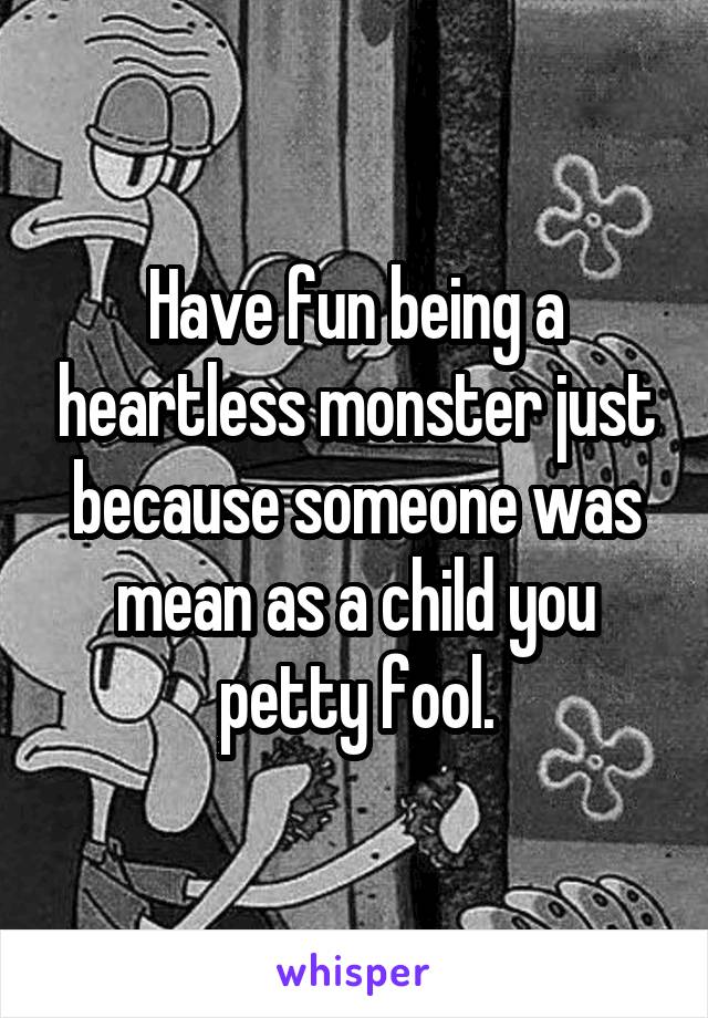 Have fun being a heartless monster just because someone was mean as a child you petty fool.