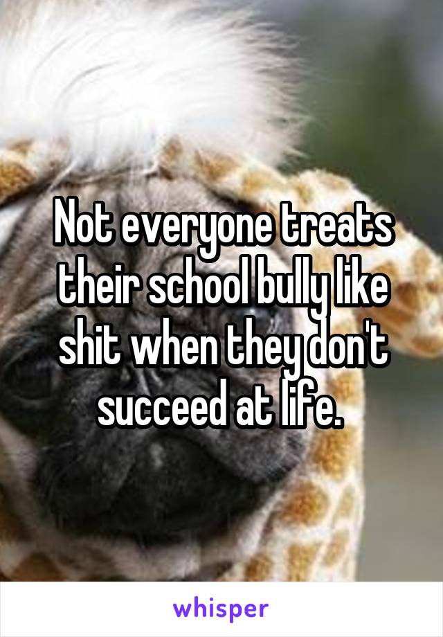 Not everyone treats their school bully like shit when they don't succeed at life. 